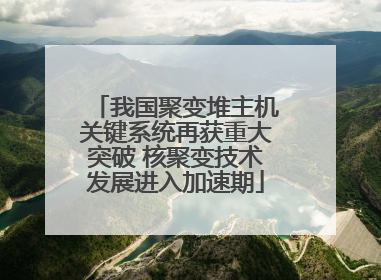 我国聚变堆主机关键系统再获重大突破 核聚变技术发展进入加速期