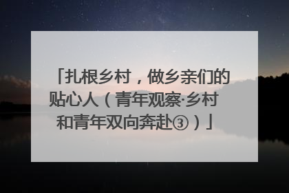 扎根乡村，做乡亲们的贴心人（青年观察·乡村和青年双向奔赴③）