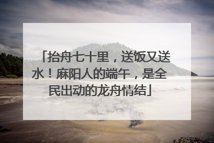 抬舟七十里，送饭又送水！麻阳人的端午，是全民出动的龙舟情结