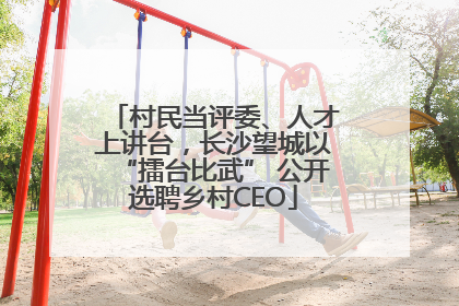 村民当评委、人才上讲台，长沙望城以“擂台比武” 公开选聘乡村CEO