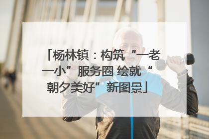 杨林镇：构筑“一老一小”服务圈 绘就“朝夕美好”新图景