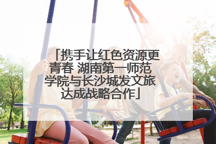 携手让红色资源更青春 湖南第一师范学院与长沙城发文旅达成战略合作