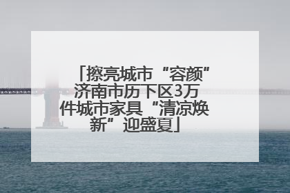 擦亮城市“容颜” 济南市历下区3万件城市家具“清凉焕新”迎盛夏