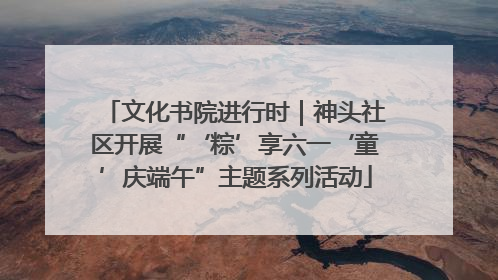 文化书院进行时｜神头社区开展“‘粽’享六一‘童’庆端午”主题系列活动