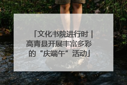 文化书院进行时｜高青县开展丰富多彩的“庆端午”活动