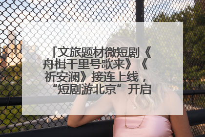 文旅题材微短剧《舟楫千里号歌来》《祈安澜》接连上线，“短剧游北京”开启大运河文化之旅