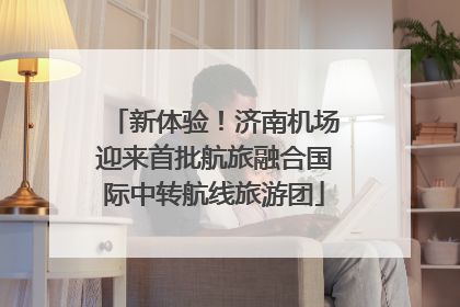 新体验！济南机场迎来首批航旅融合国际中转航线旅游团