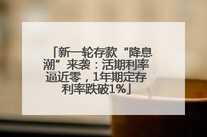 新一轮存款“降息潮”来袭：活期利率逼近零，1年期定存利率跌破1%