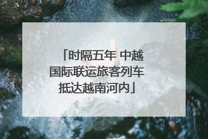 时隔五年 中越国际联运旅客列车抵达越南河内