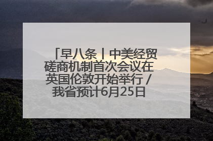 早八条丨中美经贸磋商机制首次会议在英国伦敦开始举行／我省预计6月25日公布高考成绩与录取最低控制分数线