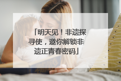 明天见！非遗探寻使，邀你解锁非遗正青春密码