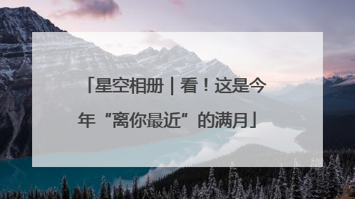 星空相册｜看！这是今年“离你最近”的满月