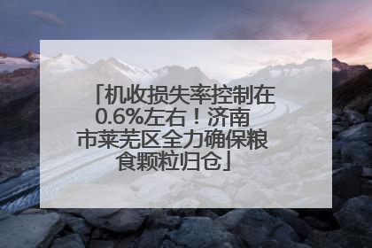 机收损失率控制在0.6%左右！济南市莱芜区全力确保粮食颗粒归仓