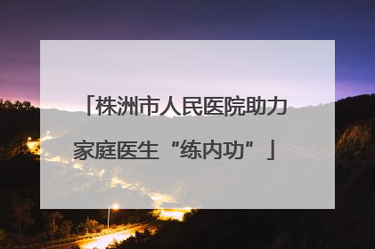 株洲市人民医院助力家庭医生“练内功”