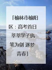 榆林市榆阳区：高考首日 莘莘学子执笔为剑 逐梦青春