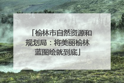 榆林市自然资源和规划局：将美丽榆林蓝图绘就到底
