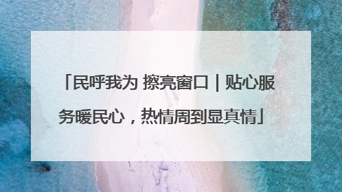 民呼我为 擦亮窗口｜贴心服务暖民心，热情周到显真情