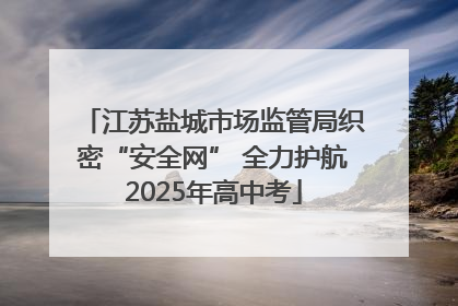江苏盐城市场监管局织密“安全网” 全力护航2025年高中考