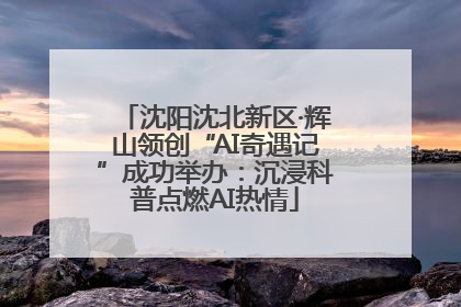 沈阳沈北新区·辉山领创“AI奇遇记”成功举办：沉浸科普点燃AI热情