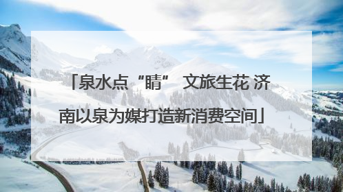 泉水点“睛” 文旅生花 济南以泉为媒打造新消费空间