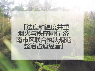 法度和温度并重 烟火与秩序同行 济南市区联合执法规范整治占道经营