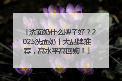 洗面奶什么牌子好？2025洗面奶十大品牌推荐，高水平高回购！