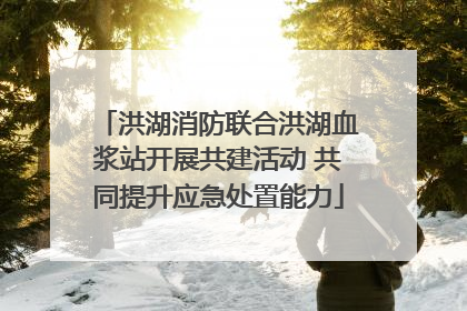 洪湖消防联合洪湖血浆站开展共建活动 共同提升应急处置能力