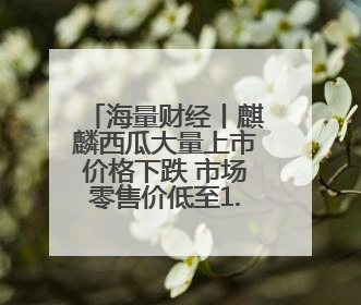 海量财经丨麒麟西瓜大量上市价格下跌 市场零售价低至1.3元/斤
