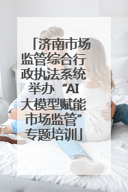 济南市场监管综合行政执法系统举办“AI大模型赋能市场监管”专题培训