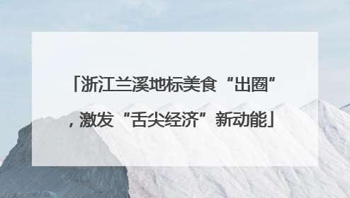 浙江兰溪地标美食“出圈”，激发“舌尖经济”新动能