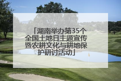湖南举办第35个全国土地日主题宣传暨农耕文化与耕地保护研讨活动