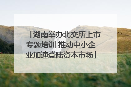 湖南举办北交所上市专题培训 推动中小企业加速登陆资本市场