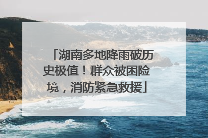 湖南多地降雨破历史极值！群众被困险境，消防紧急救援
