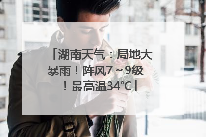 湖南天气：局地大暴雨！阵风7～9级！最高温34℃