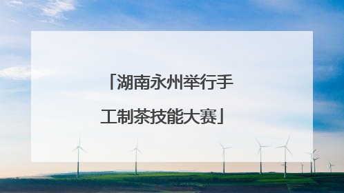 湖南永州举行手工制茶技能大赛
