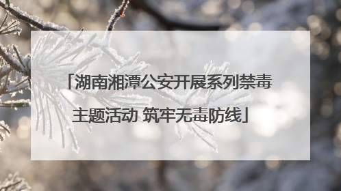 湖南湘潭公安开展系列禁毒主题活动 筑牢无毒防线