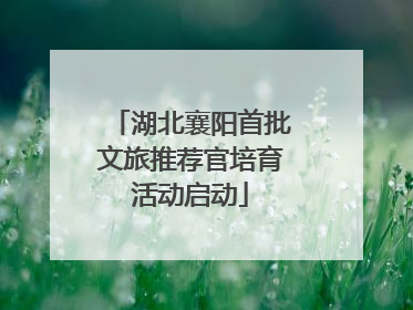 湖北襄阳首批文旅推荐官培育活动启动
