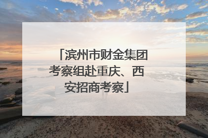 滨州市财金集团考察组赴重庆、西安招商考察