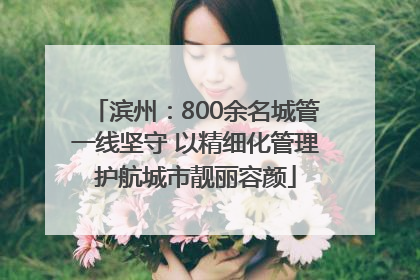 滨州：800余名城管一线坚守 以精细化管理护航城市靓丽容颜