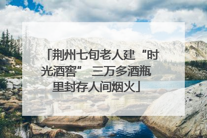 荆州七旬老人建“时光酒窖” 三万多酒瓶里封存人间烟火