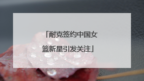耐克签约中国女篮新星引发关注