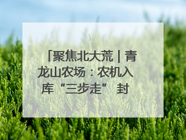 聚焦北大荒｜青龙山农场：农机入库“三步走” 封存管理精细化