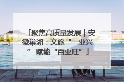 聚焦高质量发展｜安徽巢湖：文旅“一业兴” 赋能“百业旺”