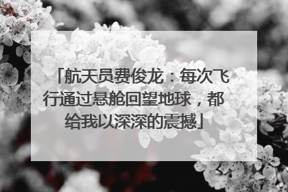 航天员费俊龙：每次飞行通过悬舱回望地球，都给我以深深的震撼