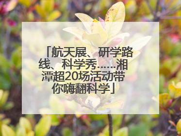 航天展、研学路线、科学秀……湘潭超20场活动带你嗨翻科学