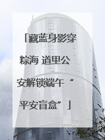 藏蓝身影穿粽海 道里公安解锁端午“平安盲盒”