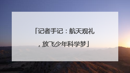 记者手记：航天观礼，放飞少年科学梦