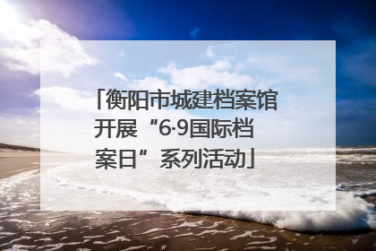 衡阳市城建档案馆开展“6·9国际档案日”系列活动