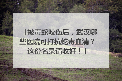 被毒蛇咬伤后，武汉哪些医院可打抗蛇毒血清？这份名录请收好！