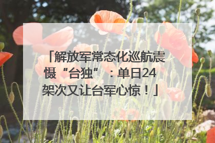 解放军常态化巡航震慑“台独”：单日24架次又让台军心惊！